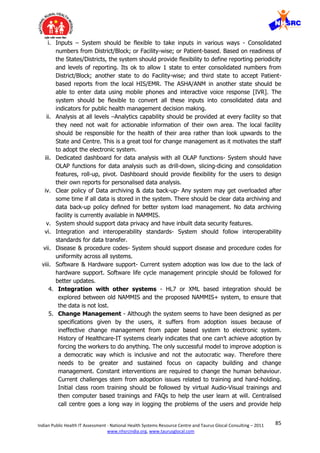 85Indian Public Health IT Assessment - National Health Systems Resource Centre and Taurus Glocal Consulting – 2011
www.nhsrcindia.org, www.taurusglocal.com
i. Inputs – System should be flexible to take inputs in various ways - Consolidated
numbers from District/Block; or Facility-wise; or Patient-based. Based on readiness of
the States/Districts, the system should provide flexibility to define reporting periodicity
and levels of reporting. Its ok to allow 1 state to enter consolidated numbers from
District/Block; another state to do Facility-wise; and third state to accept Patient-
based reports from the local HIS/EMR. The ASHA/ANM in another state should be
able to enter data using mobile phones and interactive voice response [IVR]. The
system should be flexible to convert all these inputs into consolidated data and
indicators for public health management decision making.
ii. Analysis at all levels –Analytics capability should be provided at every facility so that
they need not wait for actionable information of their own area. The local facility
should be responsible for the health of their area rather than look upwards to the
State and Centre. This is a great tool for change management as it motivates the staff
to adopt the electronic system.
iii. Dedicated dashboard for data analysis with all OLAP functions- System should have
OLAP functions for data analysis such as drill-down, slicing-dicing and consolidation
features, roll-up, pivot. Dashboard should provide flexibility for the users to design
their own reports for personalised data analysis.
iv. Clear policy of Data archiving & data back-up- Any system may get overloaded after
some time if all data is stored in the system. There should be clear data archiving and
data back-up policy defined for better system load management. No data archiving
facility is currently available in NAMMIS.
v. System should support data privacy and have inbuilt data security features.
vi. Integration and interoperability standards- System should follow interoperability
standards for data transfer.
vii. Disease & procedure codes- System should support disease and procedure codes for
uniformity across all systems.
viii. Software & Hardware support- Current system adoption was low due to the lack of
hardware support. Software life cycle management principle should be followed for
better updates.
4. Integration with other systems - HL7 or XML based integration should be
explored between old NAMMIS and the proposed NAMMIS+ system, to ensure that
the data is not lost.
5. Change Management - Although the system seems to have been designed as per
specifications given by the users, it suffers from adoption issues because of
ineffective change management from paper based system to electronic system.
History of Healthcare-IT systems clearly indicates that one can’t achieve adoption by
forcing the workers to do anything. The only successful model to improve adoption is
a democratic way which is inclusive and not the autocratic way. Therefore there
needs to be greater and sustained focus on capacity building and change
management. Constant interventions are required to change the human behaviour.
Current challenges stem from adoption issues related to training and hand-holding.
Initial class room training should be followed by virtual Audio-Visual trainings and
then computer based trainings and FAQs to help the user learn at will. Centralised
call centre goes a long way in logging the problems of the users and provide help
 