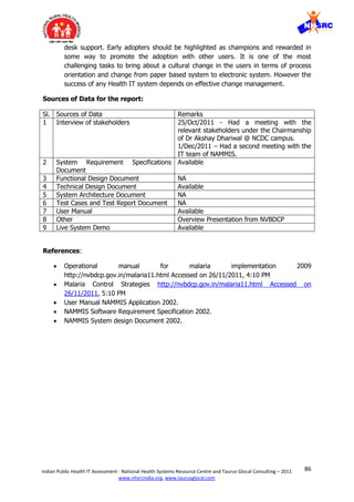 86Indian Public Health IT Assessment - National Health Systems Resource Centre and Taurus Glocal Consulting – 2011
www.nhsrcindia.org, www.taurusglocal.com
desk support. Early adopters should be highlighted as champions and rewarded in
some way to promote the adoption with other users. It is one of the most
challenging tasks to bring about a cultural change in the users in terms of process
orientation and change from paper based system to electronic system. However the
success of any Health IT system depends on effective change management.
Sources of Data for the report:
Sl. Sources of Data Remarks
1 Interview of stakeholders 25/Oct/2011 - Had a meeting with the
relevant stakeholders under the Chairmanship
of Dr Akshay Dhariwal @ NCDC campus.
1/Dec/2011 – Had a second meeting with the
IT team of NAMMIS.
2 System Requirement Specifications
Document
Available
3 Functional Design Document NA
4 Technical Design Document Available
5 System Architecture Document NA
6 Test Cases and Test Report Document NA
7 User Manual Available
8 Other Overview Presentation from NVBDCP
9 Live System Demo Available
References:
 Operational manual for malaria implementation 2009
http://nvbdcp.gov.in/malaria11.html Accessed on 26/11/2011, 4:10 PM
 Malaria Control Strategies http://nvbdcp.gov.in/malaria11.html Accessed on
26/11/2011, 5:10 PM
 User Manual NAMMIS Application 2002.
 NAMMIS Software Requirement Specification 2002.
 NAMMIS System design Document 2002.
 
