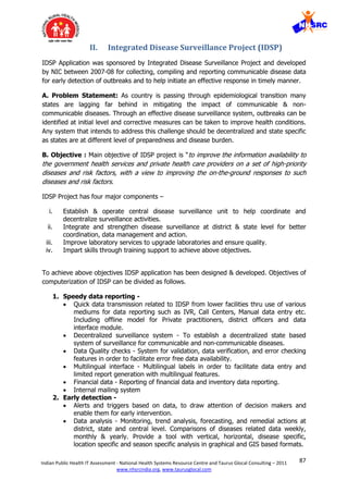 87Indian Public Health IT Assessment - National Health Systems Resource Centre and Taurus Glocal Consulting – 2011
www.nhsrcindia.org, www.taurusglocal.com
II. Integrated Disease Surveillance Project (IDSP)
IDSP Application was sponsored by Integrated Disease Surveillance Project and developed
by NIC between 2007-08 for collecting, compiling and reporting communicable disease data
for early detection of outbreaks and to help initiate an effective response in timely manner.
A. Problem Statement: As country is passing through epidemiological transition many
states are lagging far behind in mitigating the impact of communicable & non-
communicable diseases. Through an effective disease surveillance system, outbreaks can be
identified at initial level and corrective measures can be taken to improve health conditions.
Any system that intends to address this challenge should be decentralized and state specific
as states are at different level of preparedness and disease burden.
B. Objective : Main objective of IDSP project is “to improve the information availability to
the government health services and private health care providers on a set of high-priority
diseases and risk factors, with a view to improving the on-the-ground responses to such
diseases and risk factors.
IDSP Project has four major components –
i. Establish & operate central disease surveillance unit to help coordinate and
decentralize surveillance activities.
ii. Integrate and strengthen disease surveillance at district & state level for better
coordination, data management and action.
iii. Improve laboratory services to upgrade laboratories and ensure quality.
iv. Impart skills through training support to achieve above objectives.
To achieve above objectives IDSP application has been designed & developed. Objectives of
computerization of IDSP can be divided as follows.
1. Speedy data reporting -
 Quick data transmission related to IDSP from lower facilities thru use of various
mediums for data reporting such as IVR, Call Centers, Manual data entry etc.
Including offline model for Private practitioners, district officers and data
interface module.
 Decentralized surveillance system - To establish a decentralized state based
system of surveillance for communicable and non-communicable diseases.
 Data Quality checks - System for validation, data verification, and error checking
features in order to facilitate error free data availability.
 Multilingual interface - Multilingual labels in order to facilitate data entry and
limited report generation with multilingual features.
 Financial data - Reporting of financial data and inventory data reporting.
 Internal mailing system
2. Early detection -
 Alerts and triggers based on data, to draw attention of decision makers and
enable them for early intervention.
 Data analysis - Monitoring, trend analysis, forecasting, and remedial actions at
district, state and central level. Comparisons of diseases related data weekly,
monthly & yearly. Provide a tool with vertical, horizontal, disease specific,
location specific and season specific analysis in graphical and GIS based formats.
 
