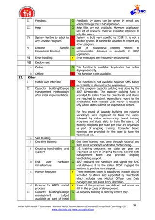 94Indian Public Health IT Assessment - National Health Systems Resource Centre and Taurus Glocal Consulting – 2011
www.nhsrcindia.org, www.taurusglocal.com
II Feedback G Feedback by users can be given by email and
online through the IDSP application.
III Help G Help files are not available. However application
has lot of resource material available intended to
help the users.
IV System flexible to adapt to
any Disease Program?
R System is built very specific to IDSP. It is not a
flexible system. It cannot be adapted to report any
other program.
V Disease Specific
Educational Content
G Lots of educational content related to
communicable diseases is available in IDSP
application.
VI Error handling Y Error messages are frequently encountered.
VII Deployment
a Online G This function is available. Application has online
deployment only.
b Offline R This function is not available.
12. Other
I Mobile user interface R This function is not available however SMS based
alert facility is planned in the application.
II Capacity building/Change
Management Methodology
after initial implementation
G In this program capacity building was done by the
IDSP Directorate. The capacity building fund is
provided to states from the Directorate and states
are required to submit expenditure report to the
Directorate. Next financial year money is released
only when states submit the expenditure report.
For first round of capacity building two national
workshops were organized to train the users.
Followed by video conferencing based training
programs and state visits to train the users. 1-2
training programs per state per year are organized
as part of ongoing training. Computer based
trainings are provided for the user to take the
training at will.
a Skill Building
i One time training G One time training was done through national and
state level workshops and video conferencing.
ii Ongoing handholding and
support
G 1-2 training programs per state per year are
organized as part of ongoing training. Central data
management team also provides ongoing
handholding support.
b End user hardware
infrastructure
G IDSP procured the hardware and signed the AMC
and delivered it to the states. IDSP engaged the
vendors to provide local support.
c Human Resource Y Three members team is established in each district
recruited by states and supported by Directorate
which includes one Medical Officer, one Data
Manager and one Data Entry Operator.
d Protocol for HMIS related
process
Y Some of the protocols are defined and some are
still in the process of development.
III Capacity building/Change
management budget
available as part of initial
G All capacity building is done by centre only.
 