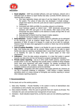 96Indian Public Health IT Assessment - National Health Systems Resource Centre and Taurus Glocal Consulting – 2011
www.nhsrcindia.org, www.taurusglocal.com
Discussion-
1. Good adoption - IDSP has provided software, end user hardware, network and a
dedicated team at district to report facility-wise data. Currently 90-95% districts are
reporting data in system.
a. Very basic application design and ease of use has helped the user to adopt
the system. The culture of data entry has developed. A simple analogy -
people have learnt to drive the cycle and are ready to graduate to motorized
vehicle now.
b. Contracted with ISRO and BSNL for providing network to all districts.
c. Local hardware support at district level - IDSP directorate procured the
hardware with AMC and gave it to the districts. After expiry of the AMC,
Directorate has given freedom to the districts to locally arrange AMC for end
user hardware support.
d. Dedicated staff at District level has helped in better adoption.
e. Sustained training has helped in better adoption.
2. Early detection - System’s inability to identify alerts for outbreaks can be attributed
to the technical as well as program design issues. For one sub-center with a
population of 5000, 20 cases of a disease in a week can be an alert for outbreak.
However these 20 cases when aggregated to a district or block may not be identified
as an outbreak.
3. Lack of system flexibility - System is not flexible for users to report consolidated
data. Only facility-wise data can be entered. States which are not able to report
facility-wise data are reporting consolidated data in excel sheet through email. There
is no flexibility for users to design their own reports based on their local
requirements.
4. Indicators - From the data analysis perspective, it is clear that system is geared
towards raw data entry but has not focused on program management indicators.
5. Private sector reporting - Just as in other public health systems, reporting from
private sector is very low. Reporting from private sector is limited to those hospitals
which have some agreement with public hospitals. For disease surveillance this
lacuna accentuates the problem, because without private sector reporting the
complete incidence and prevalence cannot be identified.
6. Integration – Integration with other systems hasn’t been planned yet. However we
can see a functional challenge in integration – IDSP follows a weekly reporting
periodicity which is in sharp contrast to fortnightly and monthly reporting in various
other diseases reporting programs.
F. Recommendations
Fix the issues and run the existing systems.
1. Data entry Flexibility – Provide flexibility in the system in terms of district/block wise
consolidated as well as facility wise granular data entry.
2. Data analytics flexibility – Allow the users to generate their own reports at all levels. This
motivates the users and promotes local management of local issues.
3. Indicators – Build indicators based forms, so that the users are not collecting superfluous
data.
 