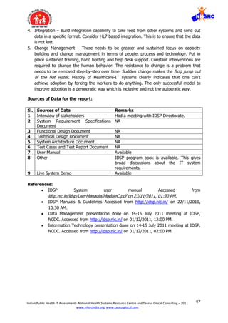 97Indian Public Health IT Assessment - National Health Systems Resource Centre and Taurus Glocal Consulting – 2011
www.nhsrcindia.org, www.taurusglocal.com
4. Integration – Build integration capability to take feed from other systems and send out
data in a specific format. Consider HL7 based integration. This is to ensure that the data
is not lost.
5. Change Management – There needs to be greater and sustained focus on capacity
building and change management in terms of people, process and technology. Put in
place sustained training, hand holding and help desk support. Constant interventions are
required to change the human behavior. The resistance to change is a problem that
needs to be removed step-by-step over time. Sudden change makes the frog jump out
of the hot water. History of Healthcare-IT systems clearly indicates that one can’t
achieve adoption by forcing the workers to do anything. The only successful model to
improve adoption is a democratic way which is inclusive and not the autocratic way.
Sources of Data for the report:
Sl. Sources of Data Remarks
1 Interview of stakeholders Had a meeting with IDSP Directorate.
2 System Requirement Specifications
Document
NA
3 Functional Design Document NA
4 Technical Design Document NA
5 System Architecture Document NA
6 Test Cases and Test Report Document NA
7 User Manual Available
8 Other IDSP program book is available. This gives
broad discussions about the IT system
requirements.
9 Live System Demo Available
References:
 IDSP System user manual Accessed from
idsp.nic.in/idsp/UserManaula/ModuleC.pdf on 23/11/2011, 01:30 PM.
 IDSP Manuals & Guidelines Accessed from http://idsp.nic.in/ on 22/11/2011,
10:30 AM.
 Data Management presentation done on 14-15 July 2011 meeting at IDSP,
NCDC. Accessed from http://idsp.nic.in/ on 01/12/2011, 12:00 PM.
 Information Technology presentation done on 14-15 July 2011 meeting at IDSP,
NCDC. Accessed from http://idsp.nic.in/ on 01/12/2011, 02:00 PM.
 