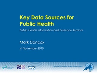 South West Public Health Observatory
Key Data Sources for
Public Health
Public Health Information and Evidence Seminar
Mark Dancox
4th
November 2010
 
