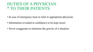 DUTIES OF A PHYSICIAN 
* TO THEIR PATIENTS 
• In case of emergency treat or refer to appropriate physician 
• Information revealed in confidence to be kept secret 
• Never exaggerate or minimize the gravity of a situation 
11 
 
