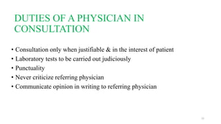 DUTIES OF A PHYSICIAN IN 
CONSULTATION 
• Consultation only when justifiable & in the interest of patient 
• Laboratory tests to be carried out judiciously 
• Punctuality 
• Never criticize referring physician 
• Communicate opinion in writing to referring physician 
12 
 