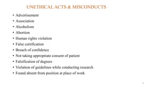 UNETHICAL ACTS & MISCONDUCTS 
• Advertisement 
• Association 
• Alcoholism 
• Abortion 
• Human rights violation 
• False certification 
• Breach of confidence 
• Not taking appropriate consent of patient 
• Falsification of degrees 
• Violation of guidelines while conducting research 
• Found absent from position at place of work 
14 
 