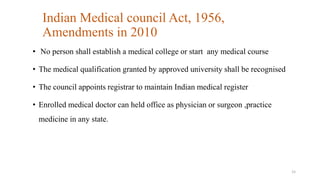 Indian Medical council Act, 1956, 
Amendments in 2010 
• No person shall establish a medical college or start any medical course 
• The medical qualification granted by approved university shall be recognised 
• The council appoints registrar to maintain Indian medical register 
• Enrolled medical doctor can held office as physician or surgeon ,practice 
medicine in any state. 
15 
 
