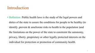 Introduction 
• Definition :Public health laws is the study of the legal powers and 
duties of the state to assure the conditions for people to be healthy (to 
identify ,prevent & ameliorate risks to health in the population )and 
the limitations on the power of the state to constraint the autonomy, 
privacy, liberty ,proprietary or other legally protected interests on the 
individual for protection or promotion of community health. 
2 
 