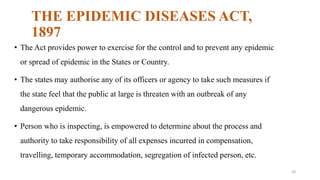 THE EPIDEMIC DISEASES ACT, 
1897 
• The Act provides power to exercise for the control and to prevent any epidemic 
or spread of epidemic in the States or Country. 
• The states may authorise any of its officers or agency to take such measures if 
the state feel that the public at large is threaten with an outbreak of any 
dangerous epidemic. 
• Person who is inspecting, is empowered to determine about the process and 
authority to take responsibility of all expenses incurred in compensation, 
travelling, temporary accommodation, segregation of infected person, etc. 
20 
 