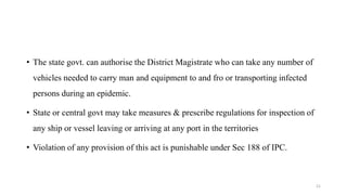 • The state govt. can authorise the District Magistrate who can take any number of 
vehicles needed to carry man and equipment to and fro or transporting infected 
persons during an epidemic. 
• State or central govt may take measures & prescribe regulations for inspection of 
any ship or vessel leaving or arriving at any port in the territories 
• Violation of any provision of this act is punishable under Sec 188 of IPC. 
21 
 