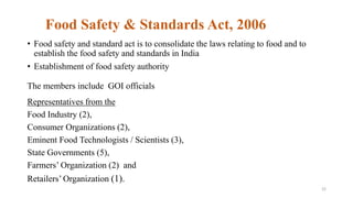 Food Safety & Standards Act, 2006 
• Food safety and standard act is to consolidate the laws relating to food and to 
establish the food safety and standards in India 
• Establishment of food safety authority 
The members include GOI officials 
Representatives from the 
Food Industry (2), 
Consumer Organizations (2), 
Eminent Food Technologists / Scientists (3), 
State Governments (5), 
Farmers’ Organization (2) and 
Retailers’ Organization (1). 
22 
 
