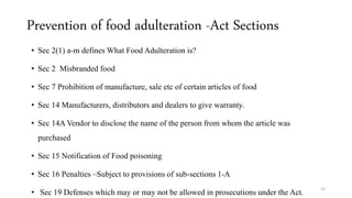 Prevention of food adulteration -Act Sections 
• Sec 2(1) a-m defines What Food Adulteration is? 
• Sec 2 Misbranded food 
• Sec 7 Prohibition of manufacture, sale etc of certain articles of food 
• Sec 14 Manufacturers, distributors and dealers to give warranty. 
• Sec 14A Vendor to disclose the name of the person from whom the article was 
purchased 
• Sec 15 Notification of Food poisoning 
• Sec 16 Penalties –Subject to provisions of sub-sections 1-A 
• Sec 19 Defenses which may or may not be allowed in prosecutions under the Act. 
23 
 