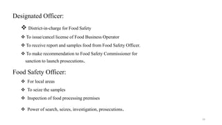 Designated Officer: 
 District-in-charge for Food Safety 
 To issue/cancel license of Food Business Operator 
 To receive report and samples food from Food Safety Officer. 
 To make recommendation to Food Safety Commissioner for 
sanction to launch prosecutions. 
Food Safety Officer: 
 For local areas 
 To seize the samples 
 Inspection of food processing premises 
 Power of search, seizes, investigation, prosecutions. 
24 
 