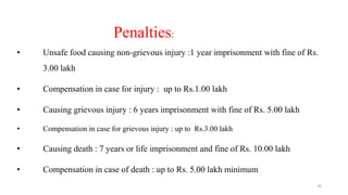 Penalties: 
• Unsafe food causing non-grievous injury :1 year imprisonment with fine of Rs. 
3.00 lakh 
• Compensation in case for injury : up to Rs.1.00 lakh 
• Causing grievous injury : 6 years imprisonment with fine of Rs. 5.00 lakh 
• Compensation in case for grievous injury : up to Rs.3.00 lakh 
• Causing death : 7 years or life imprisonment and fine of Rs. 10.00 lakh 
• Compensation in case of death : up to Rs. 5.00 lakh minimum 
26 
 