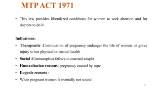 MTP ACT 1971 
• This law provides liberalized conditions for women to seek abortion and for 
doctors to do it 
Indications: 
• Therapeutic :Continuation of pregnancy endanger the life of women or grave 
injury to her physical or mental health 
• Social :Contraceptive failure in married couple 
• Humanitarian reasons: pregnancy caused by rape 
• Eugenic reasons : 
• When pregnant women is mentally not sound 
27 
 