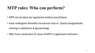 MTP rules: Who can perform? 
• MTP can be done by registered medical practitioner 
• have undergone 6months houseman ship or 3years postgraduate 
training in obstetrics & gynaecology 
• Who have conducted 25 cases of MTP in approved institution 
28 
 