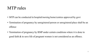 MTP rules 
• MTP can be conducted in hospital/nursing home/centres approved by govt 
• Termination of pregnancy by unregistered person or unregistered place shall be an 
offence 
• Termination of pregnancy by RMP under certain conditions where it is done in 
good faith & to save life of pregnant women is not considered as an offence. 
29 
 