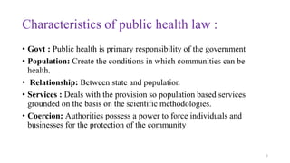 Characteristics of public health law : 
• Govt : Public health is primary responsibility of the government 
• Population: Create the conditions in which communities can be 
health. 
• Relationship: Between state and population 
• Services : Deals with the provision so population based services 
grounded on the basis on the scientific methodologies. 
• Coercion: Authorities possess a power to force individuals and 
businesses for the protection of the community 
3 
 