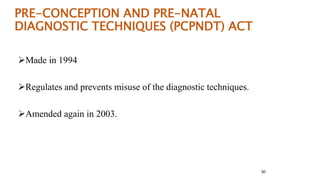 PRE-CONCEPTION AND PRE-NATAL 
DIAGNOSTIC TECHNIQUES (PCPNDT) ACT 
Made in 1994 
Regulates and prevents misuse of the diagnostic techniques. 
Amended again in 2003. 
30 
 
