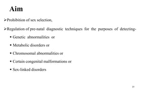 Aim 
Prohibition of sex selection, 
Regulation of pre-natal diagnostic techniques for the purposes of detecting- 
 Genetic abnormalities or 
 Metabolic disorders or 
 Chromosomal abnormalities or 
 Certain congenital malformations or 
 Sex-linked disorders 
31 
 