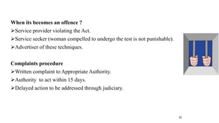 When its becomes an offence ? 
Service provider violating the Act. 
Service seeker (woman compelled to undergo the test is not punishable). 
Advertiser of these techniques. 
Complaints procedure 
Written complaint to Appropriate Authority. 
Authority to act within 15 days. 
Delayed action to be addressed through judiciary. 
32 
 