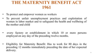 THE MATERNITY BENEFIT ACT 
1961 
• To protect and empower women as workers 
• To prevent unfair unemployment practices and exploitation of 
women in labor market and to safeguard the health and wellbeing of 
the mother and child 
• every factory or establishment in which 10 or more persons 
employed on any day of the preceding twelve months. 
• Eligibility for Maternity Benefit: Has to work for 80 days in the 
preceding 12 months immediately preceding the date of her expected 
delivery. 
34 
 