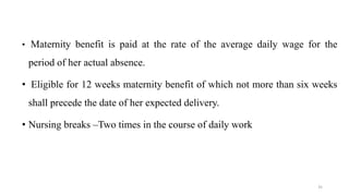 • Maternity benefit is paid at the rate of the average daily wage for the 
period of her actual absence. 
• Eligible for 12 weeks maternity benefit of which not more than six weeks 
shall precede the date of her expected delivery. 
• Nursing breaks –Two times in the course of daily work 
35 
 