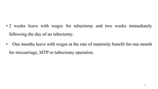 • 2 weeks leave with wages for tubectomy and two weeks immediately 
following the day of an tubectomy. 
• One months leave with wages at the rate of maternity benefit for one month 
for miscarriage, MTP or tubectomy operation. 
36 
 
