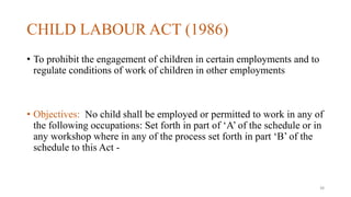CHILD LABOUR ACT (1986) 
• To prohibit the engagement of children in certain employments and to 
regulate conditions of work of children in other employments 
• Objectives: No child shall be employed or permitted to work in any of 
the following occupations: Set forth in part of ‘A’ of the schedule or in 
any workshop where in any of the process set forth in part ‘B’ of the 
schedule to this Act - 
38 
 