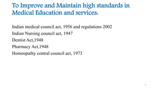 To Improve and Maintain high standards in 
Medical Education and services: 
Indian medical council act, 1956 and regulations 2002 
Indian Nursing council act, 1947 
Dentist Act,1948 
Pharmacy Act,1948 
Homeopathy central council act, 1973 
4 
 