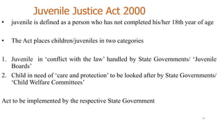 Juvenile Justice Act 2000 
• juvenile is defined as a person who has not completed his/her 18th year of age 
• The Act places children/juveniles in two categories 
1. Juvenile in ‘conflict with the law’ handled by State Governments/ ‘Juvenile 
Boards’ 
2. Child in need of ‘care and protection’ to be looked after by State Governments/ 
‘ChildWelfare Committees’ 
Act to be implemented by the respective State Government 
43 
 