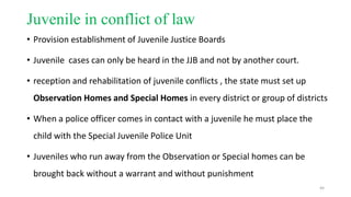 Juvenile in conflict of law 
• Provision establishment of Juvenile Justice Boards 
• Juvenile cases can only be heard in the JJB and not by another court. 
• reception and rehabilitation of juvenile conflicts , the state must set up 
Observation Homes and Special Homes in every district or group of districts 
• When a police officer comes in contact with a juvenile he must place the 
child with the Special Juvenile Police Unit 
• Juveniles who run away from the Observation or Special homes can be 
brought back without a warrant and without punishment 
44 
 