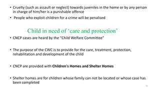 • Cruelty (such as assault or neglect) towards juveniles in the home or by any person 
in charge of him/her is a punishable offence 
• People who exploit children for a crime will be penalised 
Child in need of ‘care and protection’ 
• CNCP cases are heard by the “Child Welfare Committee” 
• The purpose of the CWC is to provide for the care, treatment, protection, 
rehabilitation and development of the child 
• CNCP are provided with Children's Homes and Shelter Homes 
• Shelter homes are for children whose family can not be located or whose case has 
been completed 
45 
 