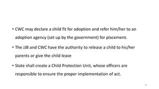 • CWC may declare a child fit for adoption and refer him/her to an 
adoption agency (set up by the government) for placement. 
• The JJB and CWC have the authority to release a child to his/her 
parents or give the child leave 
• State shall create a Child Protection Unit, whose officers are 
responsible to ensure the proper implementation of act. 
46 
 