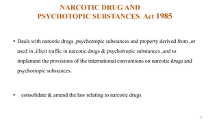 NARCOTIC DRUG AND 
PSYCHOTOPIC SUBSTANCES Act 1985 
• Deals with narcotic drugs ,psychotropic substances and property derived from ,or 
used in ,illicit traffic in narcotic drugs & psychotropic substances ,and to 
implement the provisions of the international conventions on narcotic drugs and 
psychotropic substances. 
• consolidate & amend the law relating to narcotic drugs 
47 
 