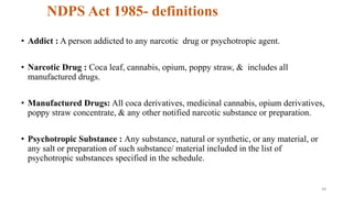 NDPS Act 1985- definitions 
• Addict : A person addicted to any narcotic drug or psychotropic agent. 
• Narcotic Drug : Coca leaf, cannabis, opium, poppy straw, & includes all 
manufactured drugs. 
• Manufactured Drugs: All coca derivatives, medicinal cannabis, opium derivatives, 
poppy straw concentrate, & any other notified narcotic substance or preparation. 
• Psychotropic Substance : Any substance, natural or synthetic, or any material, or 
any salt or preparation of such substance/ material included in the list of 
psychotropic substances specified in the schedule. 
48 
 