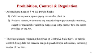 Prohibition, Control & Regulation 
• According to Section 8  No Person Shall : 
1) Cultivate any coca, opium poppy or cannabis plant, or 
2) Produce, possess, or consume any narcotic drug or psychotropic substance, 
except for medicinal or scientific purposes & in the manner & to the extent 
provided by the Act. 
• There are clauses regarding the power of Central & State Govt. to permit, 
control & regulate the narcotic drugs & psychotropic substances, including 
matter of licenses. 
50 
 