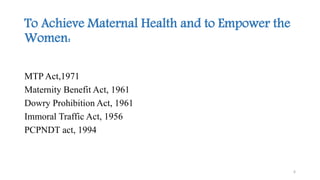 To Achieve Maternal Health and to Empower the 
Women: 
MTP Act,1971 
Maternity Benefit Act, 1961 
Dowry Prohibition Act, 1961 
Immoral Traffic Act, 1956 
PCPNDT act, 1994 
6 
 