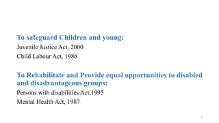 To safeguard Children and young: 
Juvenile Justice Act, 2000 
Child Labour Act, 1986 
To Rehabilitate and Provide equal opportunities to disabled 
and disadvantageous groups: 
Persons with disabilities Act,1995 
Mental Health Act, 1987 
7 
 