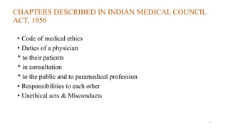 CHAPTERS DESCRIBED IN INDIAN MEDICAL COUNCIL 
ACT, 1956 
• Code of medical ethics 
• Duties of a physician 
* to their patients 
* in consultation 
* to the public and to paramedical profession 
• Responsibilities to each other 
• Unethical acts & Misconducts 
9 
 