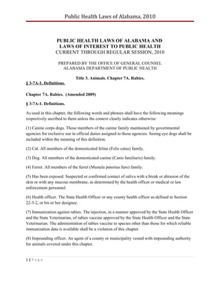 Public Health Laws of Alabama, 2010



                 PUBLIC HEALTH LAWS OF ALABAMA AND
                  LAWS OF INTEREST TO PUBLIC HEALTH
                 CURRENT THROUGH REGULAR SESSION, 2010

                   PREPARED BY THE OFFICE OF GENERAL COUNSEL
                     ALABAMA DEPARTMENT OF PUBLIC HEALTH

                             Title 3. Animals. Chapter 7A. Rabies.
§ 3-7A-1. Definitions.

Chapter 7A. Rabies. (Amended 2009)

§ 3-7A-1. Definitions.

As used in this chapter, the following words and phrases shall have the following meanings
respectively ascribed to them unless the context clearly indicates otherwise:

(1) Canine corps dogs. Those members of the canine family maintained by governmental
agencies for exclusive use in official duties assigned to those agencies. Seeing eye dogs shall be
included within the meaning of this definition.

(2) Cat. All members of the domesticated feline (Felis catus) family.

(3) Dog. All members of the domesticated canine (Canis familiaris) family.

(4) Ferret. All members of the ferret (Mustela putorius furo) family.

(5) Has been exposed. Suspected or confirmed contact of saliva with a break or abrasion of the
skin or with any mucous membrane, as determined by the health officer or medical or law
enforcement personnel.

(6) Health officer. The State Health Officer or any county health officer as defined in Section
22-3-2, or his or her designee.

(7) Immunization against rabies. The injection, in a manner approved by the State Health Officer
and the State Veterinarian, of rabies vaccine approved by the State Health Officer and the State
Veterinarian. The administration of rabies vaccine to species other than those for which reliable
immunization data is available shall be a violation of this chapter.

(8) Impounding officer. An agent of a county or municipality vested with impounding authority
for animals covered under this chapter.


1|Page
 