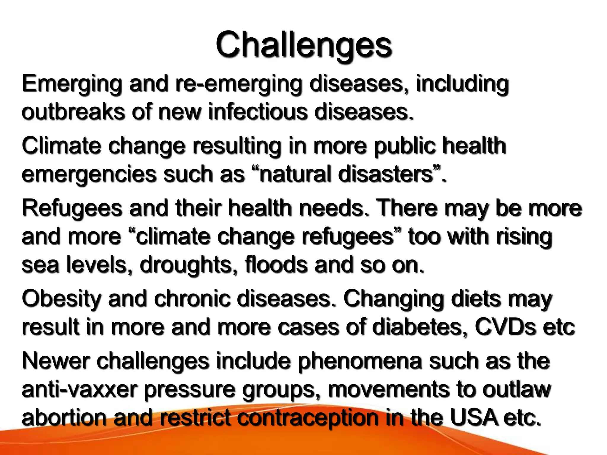 Emerging and re-emerging diseases, including
outbreaks of new infectious diseases.
Climate change resulting in more public health
emergencies such as “natural disasters”.
Refugees and their health needs. There may be more
and more “climate change refugees” too with rising
sea levels, droughts, floods and so on.
Obesity and chronic diseases. Changing diets may
result in more and more cases of diabetes, CVDs etc
Newer challenges include phenomena such as the
anti-vaxxer pressure groups, movements to outlaw
abortion and restrict contraception in the USA etc.
Challenges
 