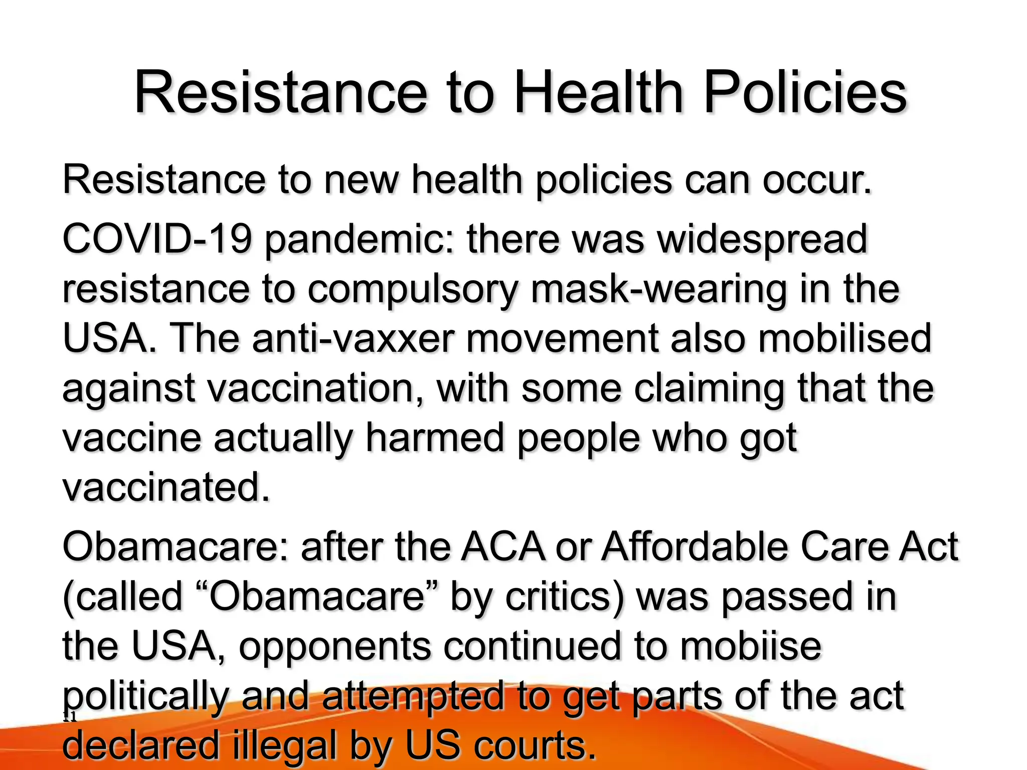 11
Resistance to Health Policies
Resistance to new health policies can occur.
COVID-19 pandemic: there was widespread
resistance to compulsory mask-wearing in the
USA. The anti-vaxxer movement also mobilised
against vaccination, with some claiming that the
vaccine actually harmed people who got
vaccinated.
Obamacare: after the ACA or Affordable Care Act
(called “Obamacare” by critics) was passed in
the USA, opponents continued to mobiise
politically and attempted to get parts of the act
declared illegal by US courts.
 