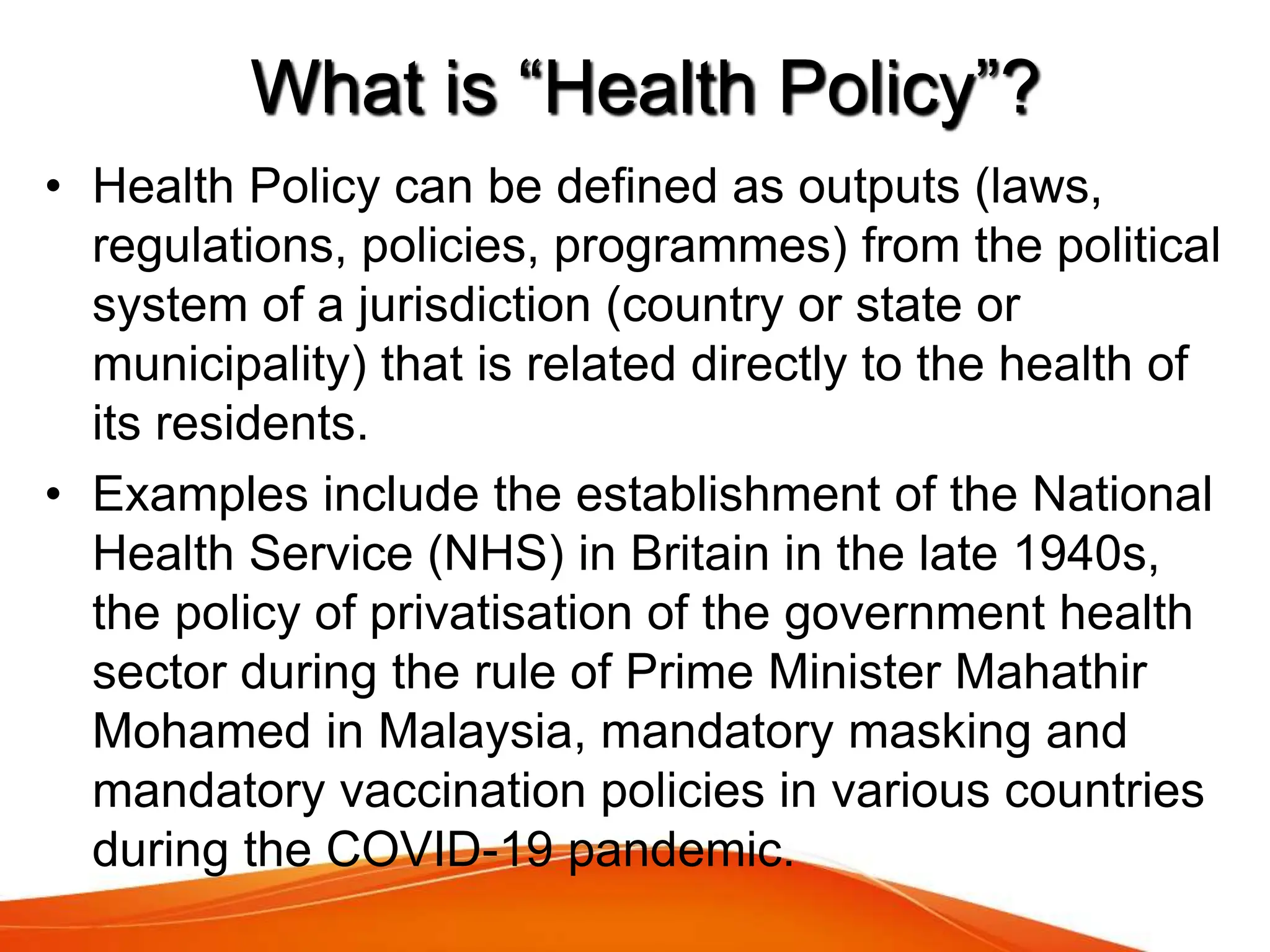 What is “Health Policy”?
• Health Policy can be defined as outputs (laws,
regulations, policies, programmes) from the political
system of a jurisdiction (country or state or
municipality) that is related directly to the health of
its residents.
• Examples include the establishment of the National
Health Service (NHS) in Britain in the late 1940s,
the policy of privatisation of the government health
sector during the rule of Prime Minister Mahathir
Mohamed in Malaysia, mandatory masking and
mandatory vaccination policies in various countries
during the COVID-19 pandemic.
 