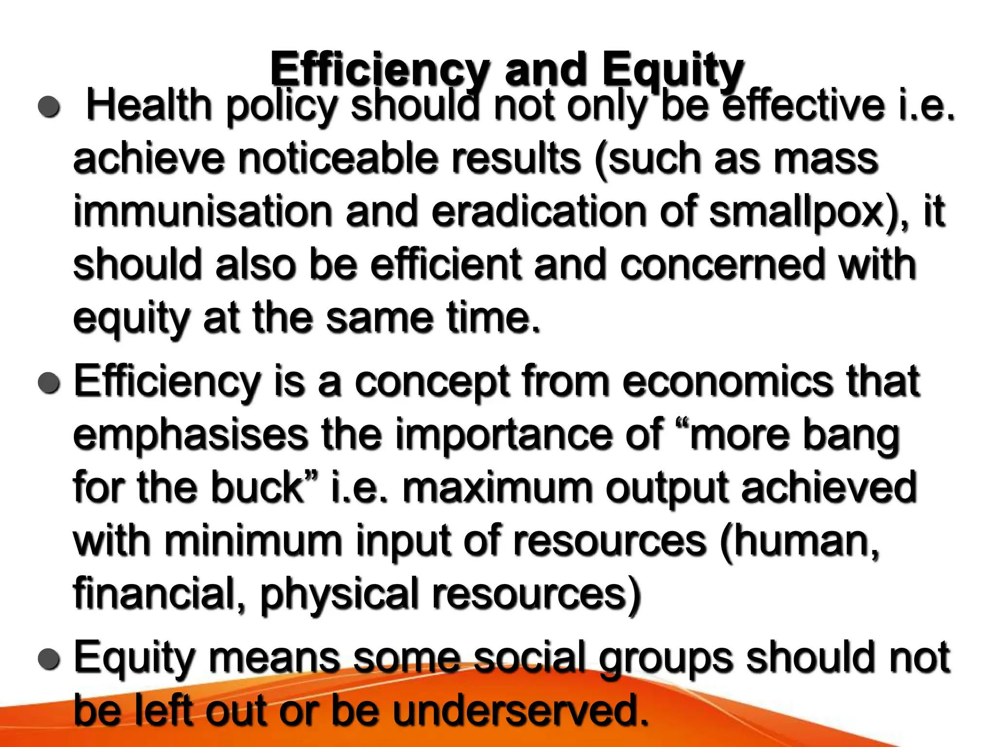 Efficiency and Equity
 Health policy should not only be effective i.e.
achieve noticeable results (such as mass
immunisation and eradication of smallpox), it
should also be efficient and concerned with
equity at the same time.
 Efficiency is a concept from economics that
emphasises the importance of “more bang
for the buck” i.e. maximum output achieved
with minimum input of resources (human,
financial, physical resources)
 Equity means some social groups should not
be left out or be underserved.
 