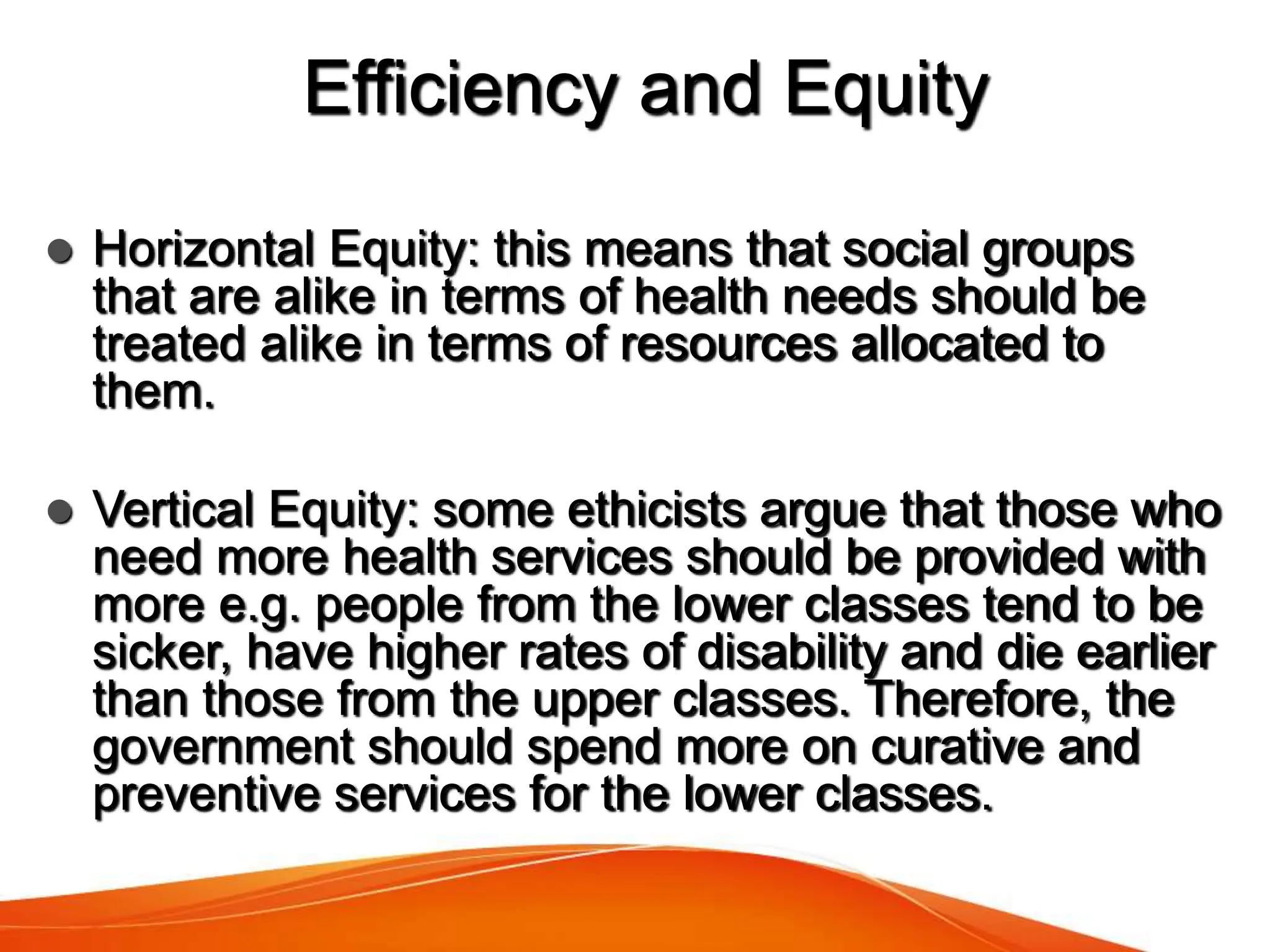 Efficiency and Equity
 Horizontal Equity: this means that social groups
that are alike in terms of health needs should be
treated alike in terms of resources allocated to
them.
 Vertical Equity: some ethicists argue that those who
need more health services should be provided with
more e.g. people from the lower classes tend to be
sicker, have higher rates of disability and die earlier
than those from the upper classes. Therefore, the
government should spend more on curative and
preventive services for the lower classes.
 