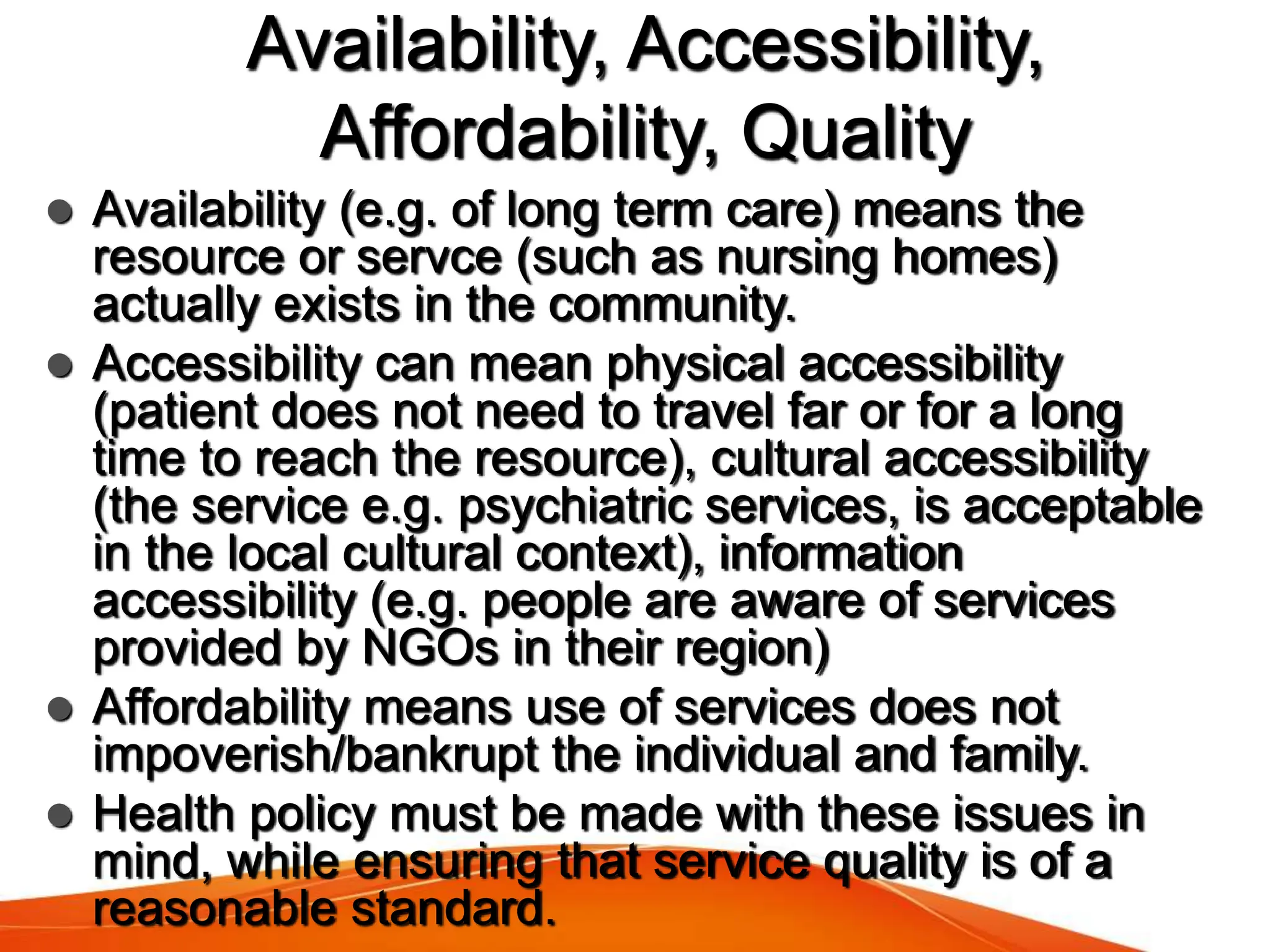Availability, Accessibility,
Affordability, Quality
 Availability (e.g. of long term care) means the
resource or servce (such as nursing homes)
actually exists in the community.
 Accessibility can mean physical accessibility
(patient does not need to travel far or for a long
time to reach the resource), cultural accessibility
(the service e.g. psychiatric services, is acceptable
in the local cultural context), information
accessibility (e.g. people are aware of services
provided by NGOs in their region)
 Affordability means use of services does not
impoverish/bankrupt the individual and family.
 Health policy must be made with these issues in
mind, while ensuring that service quality is of a
reasonable standard.
 