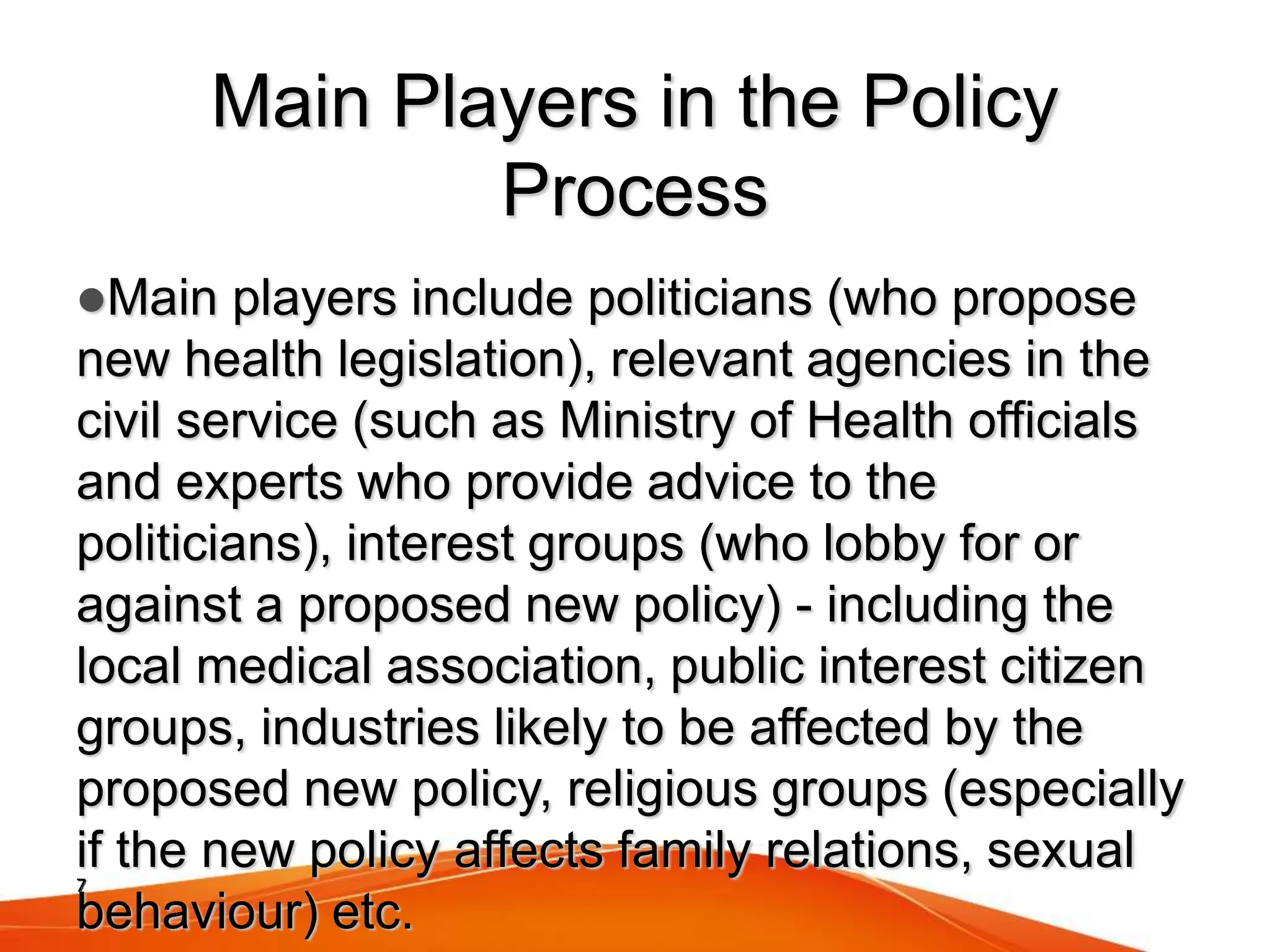 7
Main Players in the Policy
Process
Main players include politicians (who propose
new health legislation), relevant agencies in the
civil service (such as Ministry of Health officials
and experts who provide advice to the
politicians), interest groups (who lobby for or
against a proposed new policy) - including the
local medical association, public interest citizen
groups, industries likely to be affected by the
proposed new policy, religious groups (especially
if the new policy affects family relations, sexual
behaviour) etc.
 