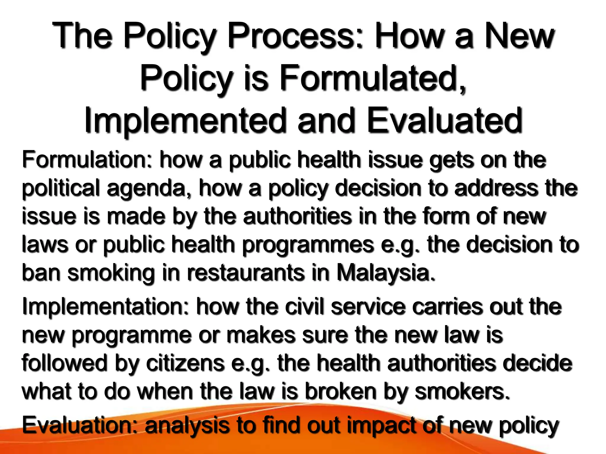 Formulation: how a public health issue gets on the
political agenda, how a policy decision to address the
issue is made by the authorities in the form of new
laws or public health programmes e.g. the decision to
ban smoking in restaurants in Malaysia.
Implementation: how the civil service carries out the
new programme or makes sure the new law is
followed by citizens e.g. the health authorities decide
what to do when the law is broken by smokers.
Evaluation: analysis to find out impact of new policy
The Policy Process: How a New
Policy is Formulated,
Implemented and Evaluated
 