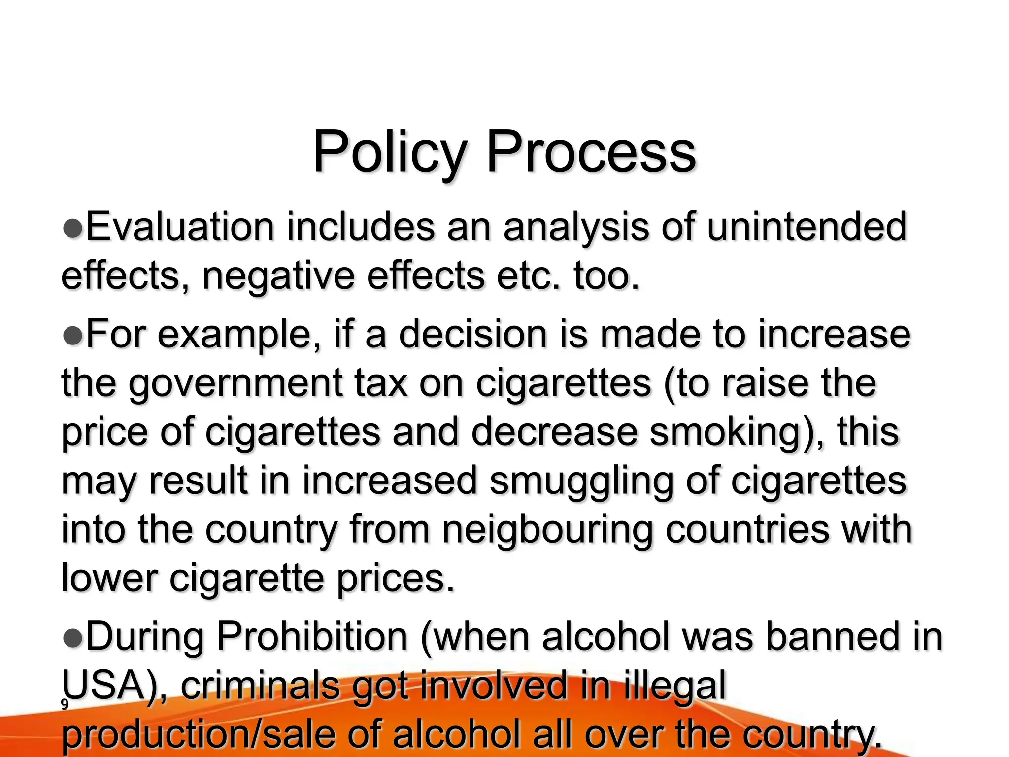 9
Policy Process
Evaluation includes an analysis of unintended
effects, negative effects etc. too.
For example, if a decision is made to increase
the government tax on cigarettes (to raise the
price of cigarettes and decrease smoking), this
may result in increased smuggling of cigarettes
into the country from neigbouring countries with
lower cigarette prices.
During Prohibition (when alcohol was banned in
USA), criminals got involved in illegal
production/sale of alcohol all over the country.
 